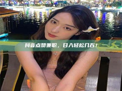 馆陶抖音点赞兼职，日入轻松几百！